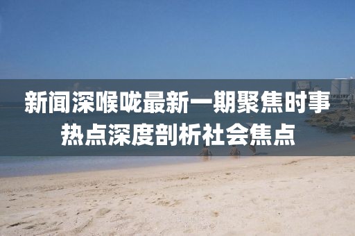 新聞深喉嚨最新一期聚焦時事熱點深度剖析社會焦點