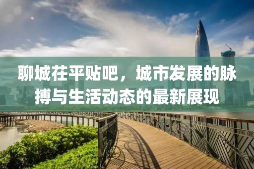 聊城茌平貼吧，城市發(fā)展的脈搏與生活動態(tài)的最新展現(xiàn)