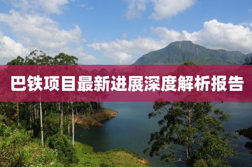 巴鐵項目最新進(jìn)展深度解析報告
