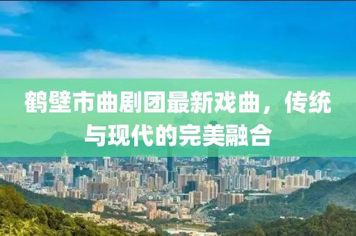 鶴壁市曲劇團(tuán)最新戲曲，傳統(tǒng)與現(xiàn)代的完美融合