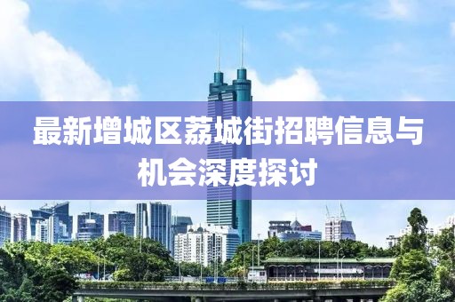 最新增城區(qū)荔城街招聘信息與機(jī)會(huì)深度探討