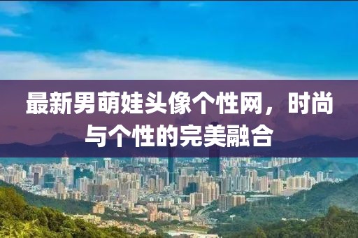 最新男萌娃頭像個(gè)性網(wǎng)，時(shí)尚與個(gè)性的完美融合