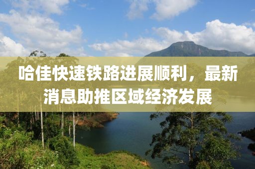 哈佳快速鐵路進展順利，最新消息助推區(qū)域經濟發(fā)展