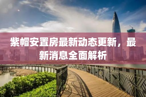 紫帽安置房最新動態(tài)更新，最新消息全面解析