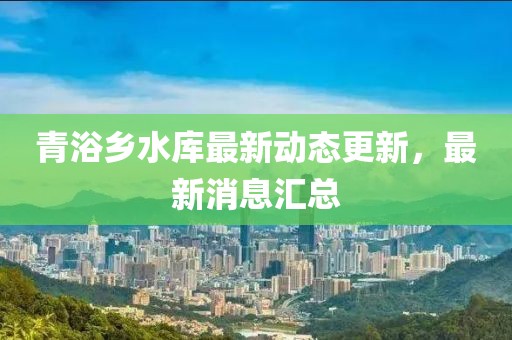 青浴鄉(xiāng)水庫(kù)最新動(dòng)態(tài)更新，最新消息匯總