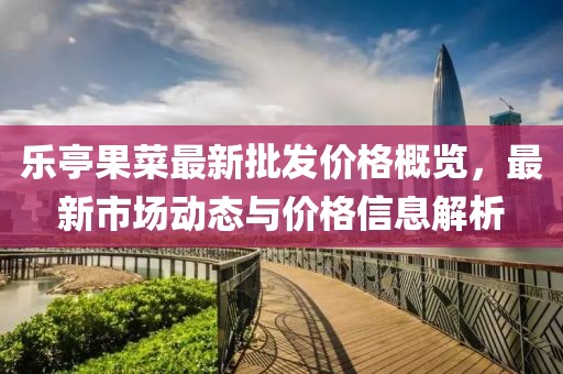 樂亭果菜最新批發(fā)價格概覽，最新市場動態(tài)與價格信息解析