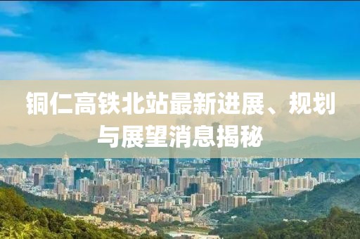 銅仁高鐵北站最新進(jìn)展、規(guī)劃與展望消息揭秘