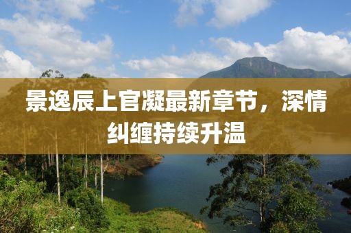 景逸辰上官凝最新章節(jié)，深情糾纏持續(xù)升溫