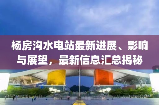 楊房溝水電站最新進(jìn)展、影響與展望，最新信息匯總揭秘