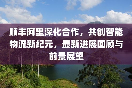 順豐阿里深化合作，共創(chuàng)智能物流新紀(jì)元，最新進(jìn)展回顧與前景展望