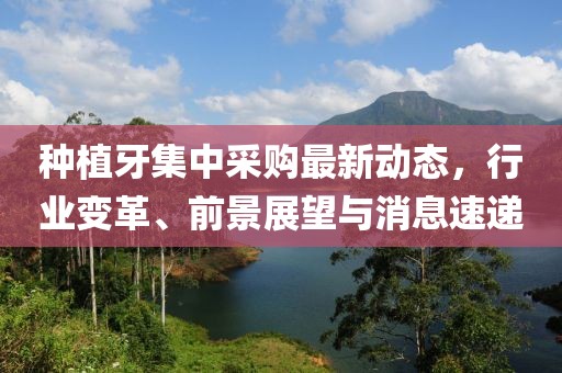 種植牙集中采購(gòu)最新動(dòng)態(tài)，行業(yè)變革、前景展望與消息速遞