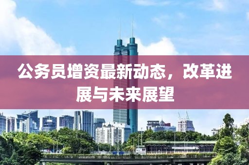 公務(wù)員增資最新動態(tài)，改革進展與未來展望