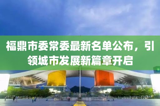 福鼎市委常委最新名單公布，引領城市發(fā)展新篇章開啟