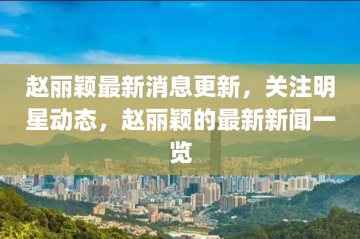 趙麗穎最新消息更新，關(guān)注明星動(dòng)態(tài)，趙麗穎的最新新聞一覽