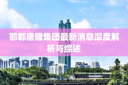 邯鄲唐隆集團最新消息深度解析與綜述