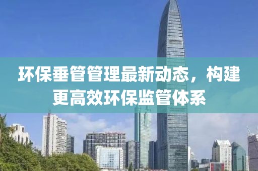 環(huán)保垂管管理最新動(dòng)態(tài)，構(gòu)建更高效環(huán)保監(jiān)管體系