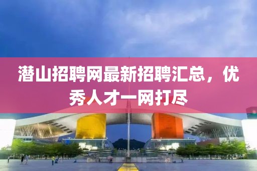 潛山招聘網(wǎng)最新招聘匯總，優(yōu)秀人才一網(wǎng)打盡