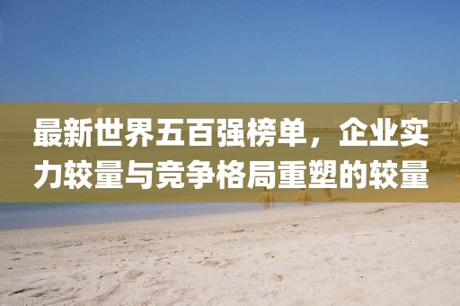 最新世界五百強榜單，企業(yè)實力較量與競爭格局重塑的較量