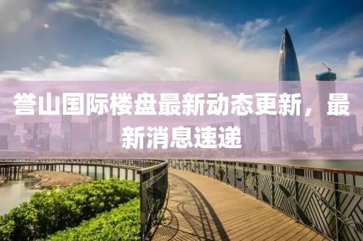 譽山國際樓盤最新動態(tài)更新，最新消息速遞
