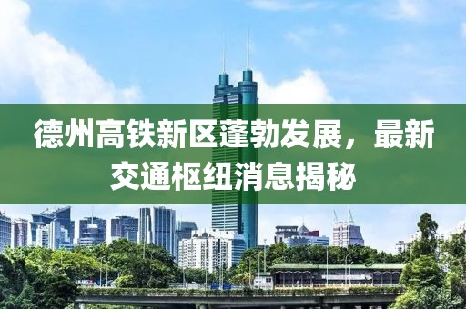 德州高鐵新區(qū)蓬勃發(fā)展，最新交通樞紐消息揭秘