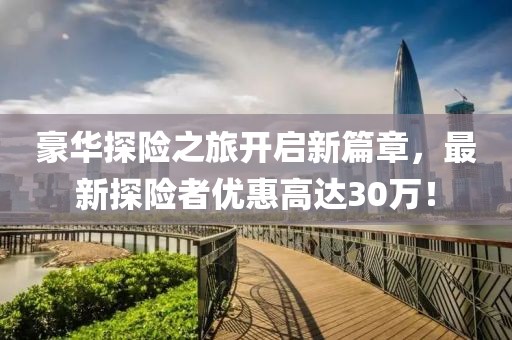 豪華探險(xiǎn)之旅開(kāi)啟新篇章，最新探險(xiǎn)者優(yōu)惠高達(dá)30萬(wàn)！