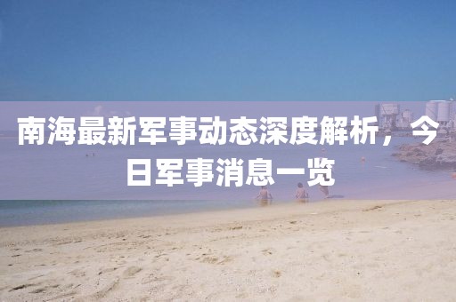 南海最新軍事動態(tài)深度解析，今日軍事消息一覽