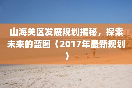 山海關(guān)區(qū)發(fā)展規(guī)劃揭秘，探索未來的藍(lán)圖（2017年最新規(guī)劃）
