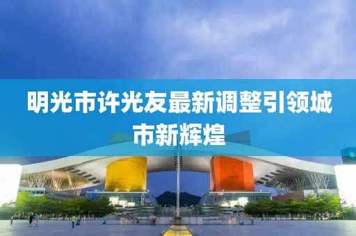 明光市許光友最新調(diào)整引領(lǐng)城市新輝煌
