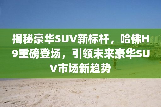 揭秘豪華SUV新標桿，哈佛H9重磅登場，引領未來豪華SUV市場新趨勢