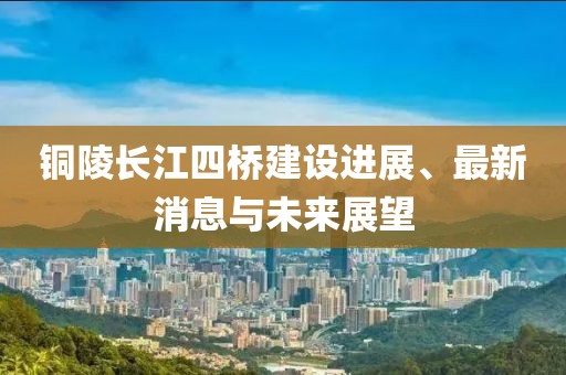 銅陵長(zhǎng)江四橋建設(shè)進(jìn)展、最新消息與未來(lái)展望