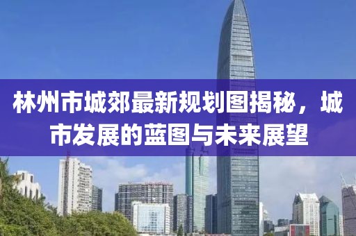 林州市城郊最新規(guī)劃圖揭秘，城市發(fā)展的藍(lán)圖與未來展望