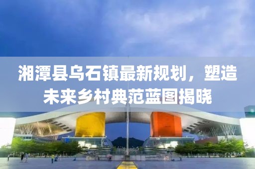 湘潭縣烏石鎮(zhèn)最新規(guī)劃，塑造未來鄉(xiāng)村典范藍(lán)圖揭曉