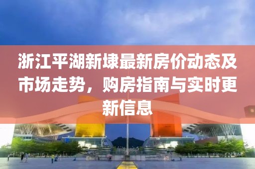 浙江平湖新埭最新房價動態(tài)及市場走勢，購房指南與實(shí)時更新信息