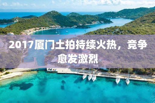 2017廈門(mén)土拍持續(xù)火熱，競(jìng)爭(zhēng)愈發(fā)激烈