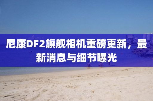 尼康DF2旗艦相機(jī)重磅更新，最新消息與細(xì)節(jié)曝光