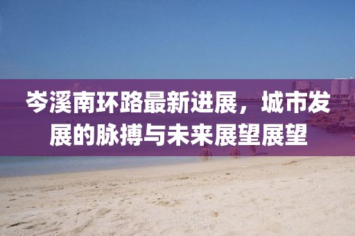 岑溪南環(huán)路最新進展，城市發(fā)展的脈搏與未來展望展望