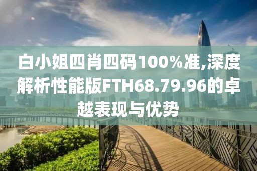 白小姐四肖四碼100%準(zhǔn),深度解析性能版FTH68.79.96的卓越表現(xiàn)與優(yōu)勢