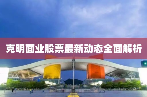 克明面業(yè)股票最新動(dòng)態(tài)全面解析