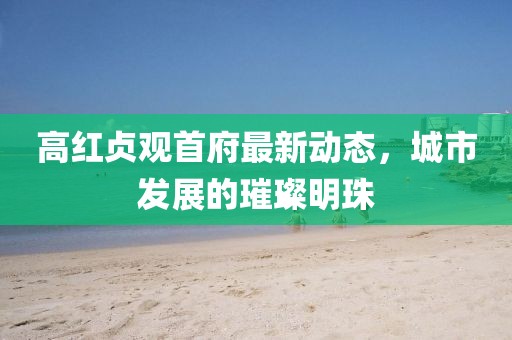 高紅貞觀首府最新動態(tài)，城市發(fā)展的璀璨明珠
