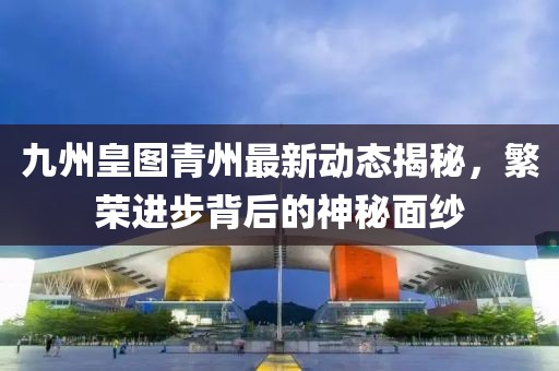 九州皇圖青州最新動態(tài)揭秘，繁榮進(jìn)步背后的神秘面紗