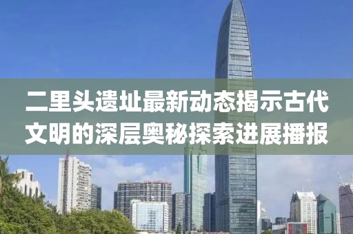 二里頭遺址最新動態(tài)揭示古代文明的深層奧秘探索進展播報