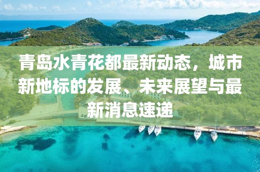 青島水青花都最新動(dòng)態(tài)，城市新地標(biāo)的發(fā)展、未來(lái)展望與最新消息速遞