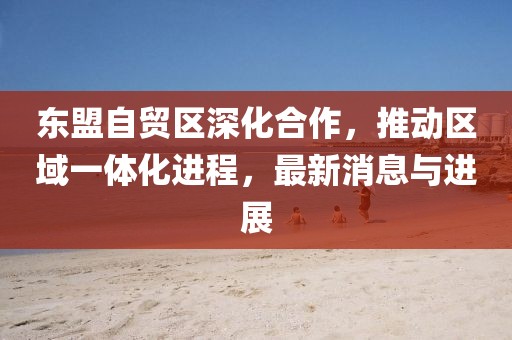 東盟自貿區(qū)深化合作，推動區(qū)域一體化進程，最新消息與進展