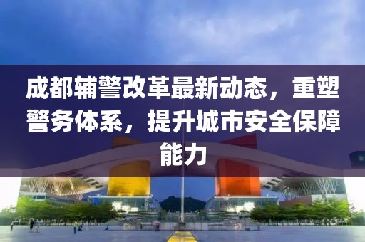 成都輔警改革最新動(dòng)態(tài)，重塑警務(wù)體系，提升城市安全保障能力