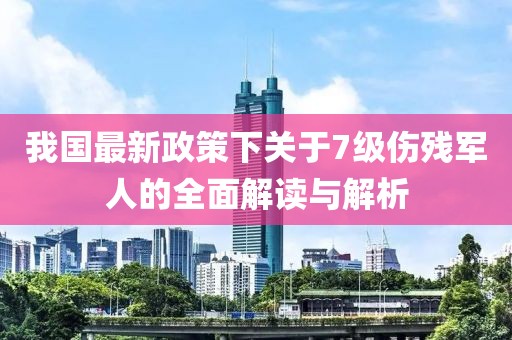 我國最新政策下關于7級傷殘軍人的全面解讀與解析