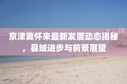 京津冀懷來(lái)最新發(fā)展動(dòng)態(tài)揭秘，縣域進(jìn)步與前景展望