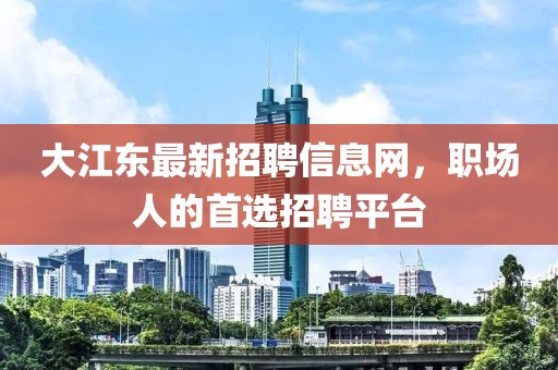 大江東最新招聘信息網(wǎng)，職場(chǎng)人的首選招聘平臺(tái)