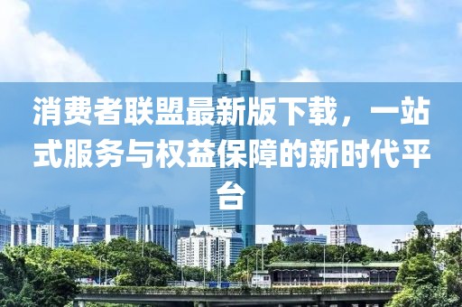 消費(fèi)者聯(lián)盟最新版下載，一站式服務(wù)與權(quán)益保障的新時(shí)代平臺(tái)