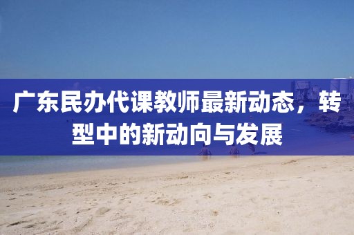 廣東民辦代課教師最新動(dòng)態(tài)，轉(zhuǎn)型中的新動(dòng)向與發(fā)展