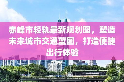 赤峰市輕軌最新規(guī)劃圖，塑造未來城市交通藍圖，打造便捷出行體驗